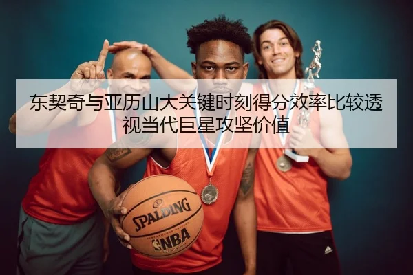 东契奇与亚历山大关键时刻得分效率比较透视当代巨星攻坚价值