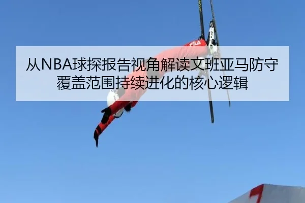 从NBA球探报告视角解读文班亚马防守覆盖范围持续进化的核心逻辑